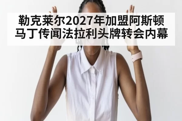 勒克莱尔2027年加盟阿斯顿马丁传闻法拉利头牌转会内幕