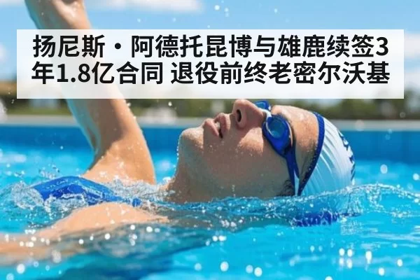 扬尼斯·阿德托昆博与雄鹿续签3年1.8亿合同 退役前终老密尔沃基