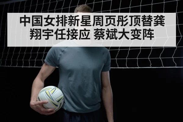 中国女排新星周页彤顶替龚翔宇任接应 蔡斌大变阵