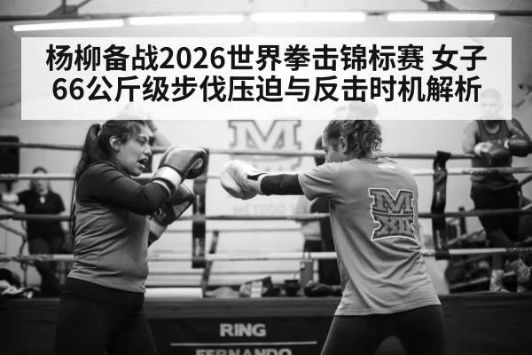 杨柳备战2026世界拳击锦标赛 女子66公斤级步伐压迫与反击时机解析 - leyu
